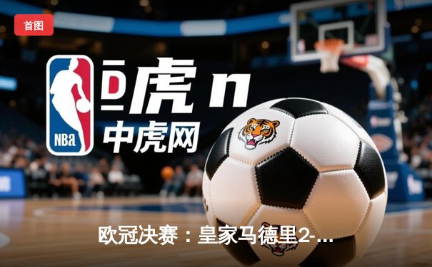 欧冠决赛：皇家马德里2-1力克利物浦，维尼修斯闪耀伯纳乌