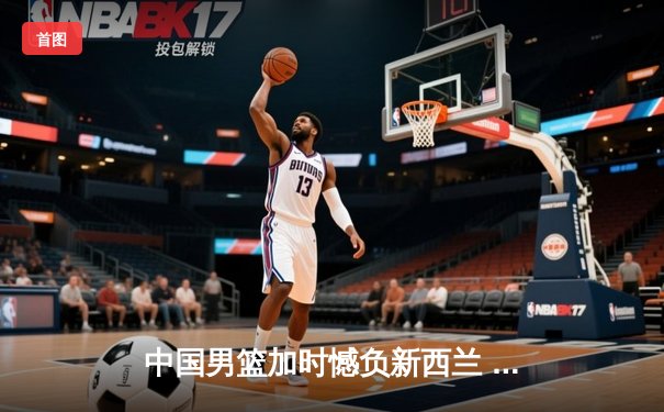 中国男篮加时憾负新西兰 张镇麟32分创生涯新高难救主