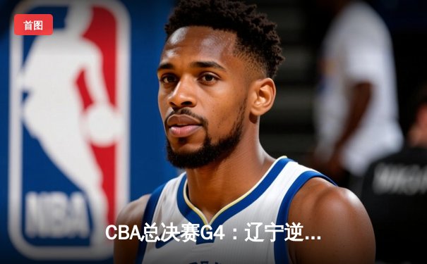 CBA总决赛G4：辽宁逆转广东夺赛点，赵继伟关键三分锁定胜局