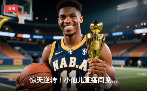 惊天逆转！小仙儿直播间见证勇士加时三分雨浇灭热火