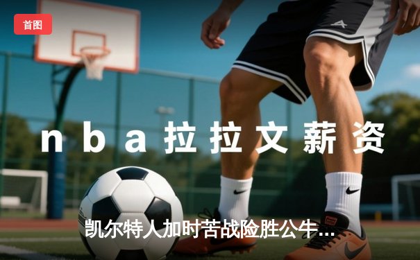 凯尔特人加时苦战险胜公牛 塔图姆36+12+6率队豪取六连胜