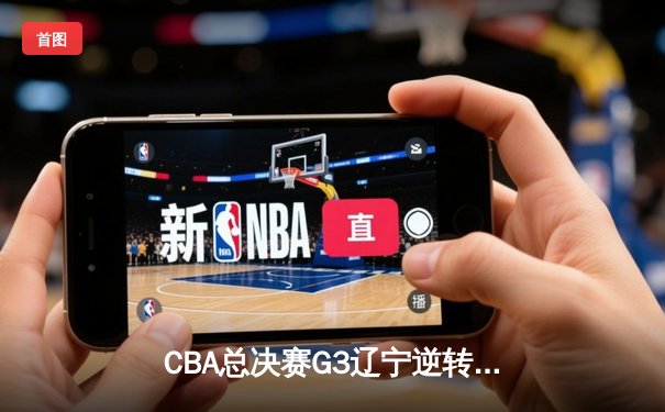 CBA总决赛G3辽宁逆转广东 赵继伟关键三分锁定胜局
