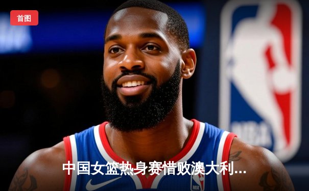 中国女篮热身赛惜败澳大利亚 韩旭23+7李梦18分关键球失手