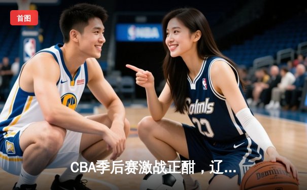 CBA季后赛激战正酣，辽宁本钢加时险胜广东宏远，总比分2-1拿到赛点