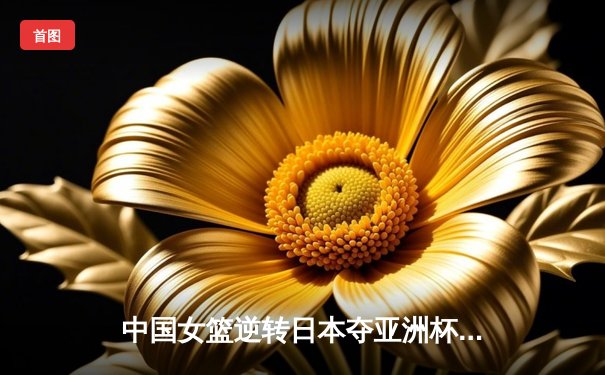 中国女篮逆转日本夺亚洲杯冠军，韩旭独砍26分15篮板统治内线