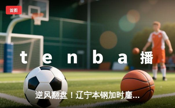 逆风翻盘！辽宁本钢加时鏖战力克广东华南虎，赵继伟37分创赛季新高