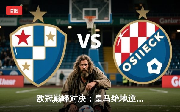 欧冠巅峰对决：皇马绝地逆转曼城，本泽马加时赛一锤定音