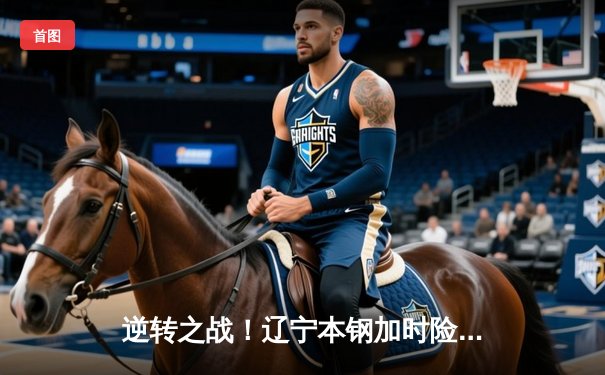 逆转之战！辽宁本钢加时险胜广东东莞大益，赵继伟32分引领翻盘