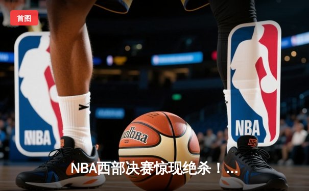 NBA西部决赛惊现绝杀！爱德华兹44分率森林狼逆转掘金晋级总决赛