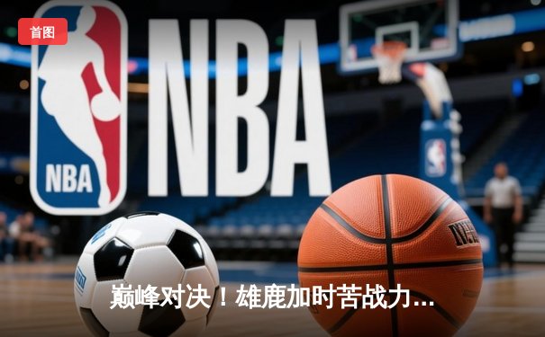 巅峰对决！雄鹿加时苦战力擒绿军 字母哥44+14主宰攻防